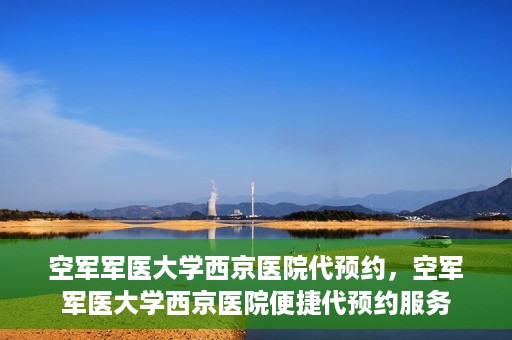 空军军医大学西京医院代预约，空军军医大学西京医院便捷代预约服务