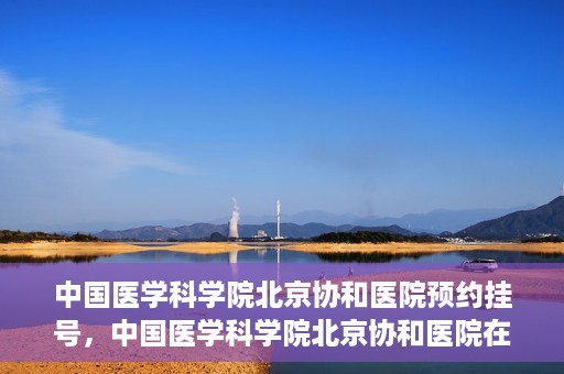 中国医学科学院北京协和医院预约挂号，中国医学科学院北京协和医院在线预约挂号攻略