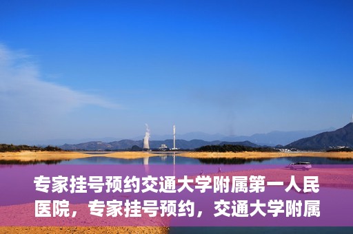 专家挂号预约交通大学附属第一人民医院，专家挂号预约，交通大学附属第一人民医院就医指南