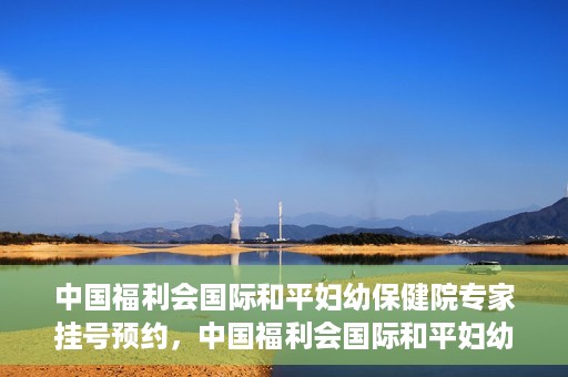 中国福利会国际和平妇幼保健院专家挂号预约，中国福利会国际和平妇幼保健院专家挂号预约攻略
