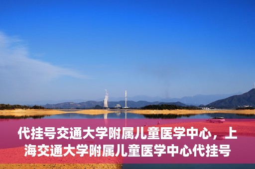 代挂号交通大学附属儿童医学中心，上海交通大学附属儿童医学中心代挂号服务启动