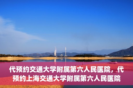 代预约交通大学附属第六人民医院，代预约上海交通大学附属第六人民医院就医服务攻略