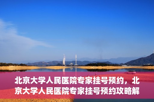 北京大学人民医院专家挂号预约，北京大学人民医院专家挂号预约攻略解析