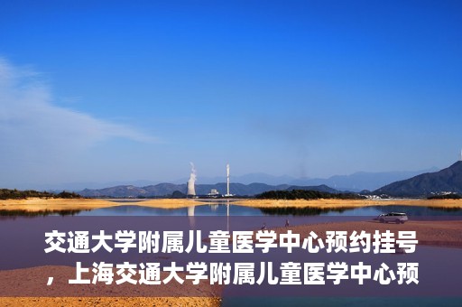 交通大学附属儿童医学中心预约挂号，上海交通大学附属儿童医学中心预约挂号指南
