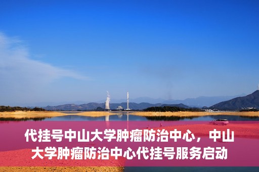 代挂号中山大学肿瘤防治中心，中山大学肿瘤防治中心代挂号服务启动