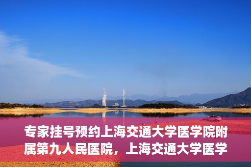 专家挂号预约上海交通大学医学院附属第九人民医院，上海交通大学医学院附属第九人民医院专家挂号预约解析