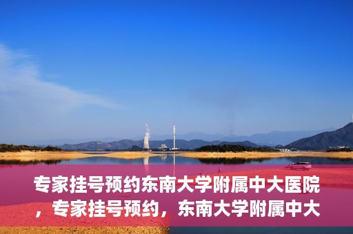 专家挂号预约东南大学附属中大医院，专家挂号预约，东南大学附属中大医院就医新选择