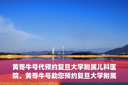 黄哥牛号代预约复旦大学附属儿科医院，黄哥牛号助您预约复旦大学附属儿科医院专家号