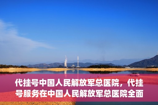 代挂号中国人民解放军总医院，代挂号服务在中国人民解放军总医院全面启动