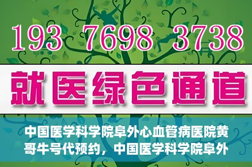 中国医学科学院阜外心血管病医院黄哥牛号代预约，中国医学科学院阜外心血管病医院黄哥牛号预约服务启动