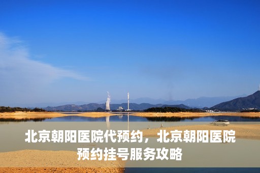 北京朝阳医院代预约，北京朝阳医院预约挂号服务攻略