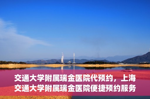 交通大学附属瑞金医院代预约，上海交通大学附属瑞金医院便捷预约服务解析