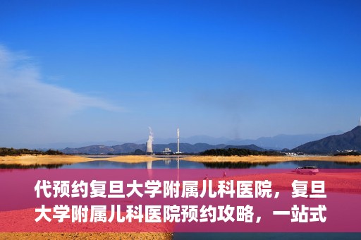 代预约复旦大学附属儿科医院，复旦大学附属儿科医院预约攻略，一站式解决您的预约需求