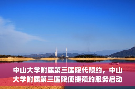 中山大学附属第三医院代预约，中山大学附属第三医院便捷预约服务启动