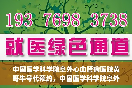 中国医学科学院阜外心血管病医院黄哥牛号代预约，中国医学科学院阜外心血管病医院黄哥牛号预约服务启动