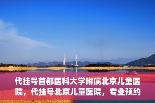 代挂号首都医科大学附属北京儿童医院，代挂号北京儿童医院，专业预约挂号服务