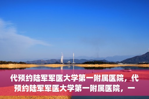 代预约陆军军医大学第一附属医院，代预约陆军军医大学第一附属医院，一站式医疗服务平台助您轻松就医