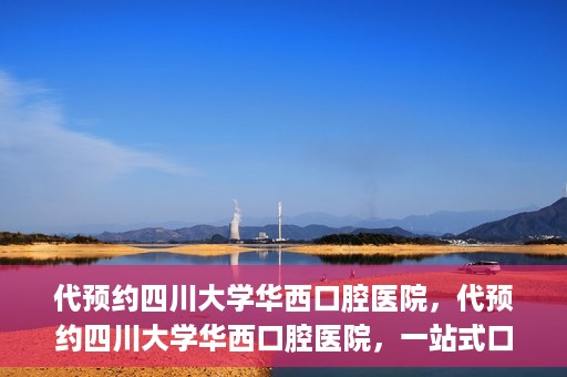 代预约四川大学华西口腔医院，代预约四川大学华西口腔医院，一站式口腔健康预约服务体验