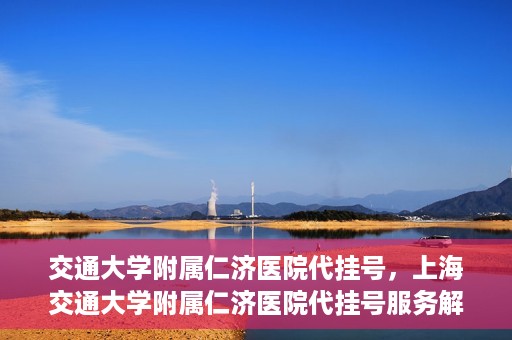 交通大学附属仁济医院代挂号，上海交通大学附属仁济医院代挂号服务解析