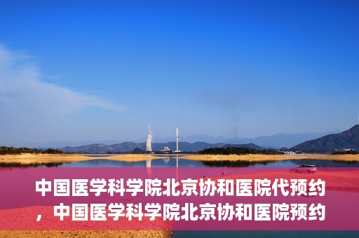 中国医学科学院北京协和医院代预约，中国医学科学院北京协和医院预约挂号服务详解