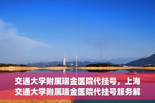 交通大学附属瑞金医院代挂号，上海交通大学附属瑞金医院代挂号服务解析