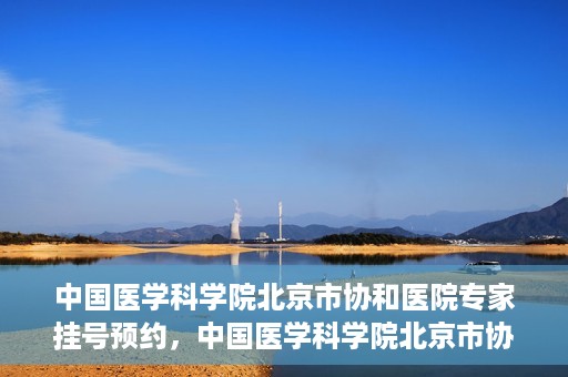 中国医学科学院北京市协和医院专家挂号预约，中国医学科学院北京市协和医院专家挂号预约攻略解析