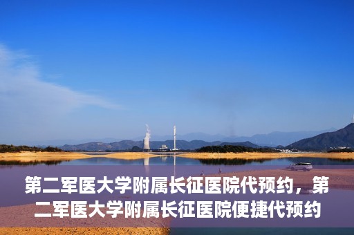 第二军医大学附属长征医院代预约，第二军医大学附属长征医院便捷代预约服务
