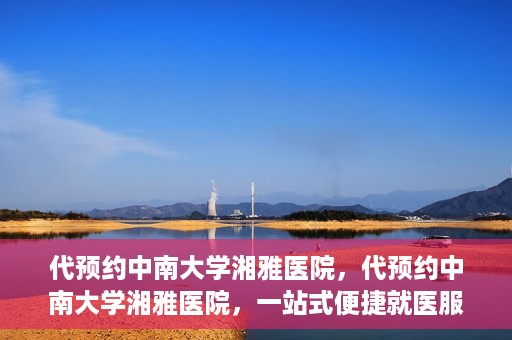 代预约中南大学湘雅医院，代预约中南大学湘雅医院，一站式便捷就医服务