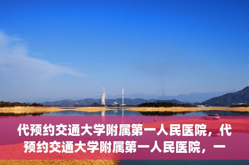 代预约交通大学附属第一人民医院，代预约交通大学附属第一人民医院，一站式便捷医疗预约服务