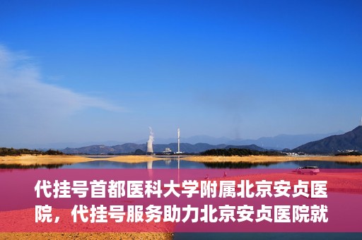 代挂号首都医科大学附属北京安贞医院，代挂号服务助力北京安贞医院就医体验升级
