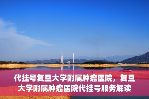 代挂号复旦大学附属肿瘤医院，复旦大学附属肿瘤医院代挂号服务解读