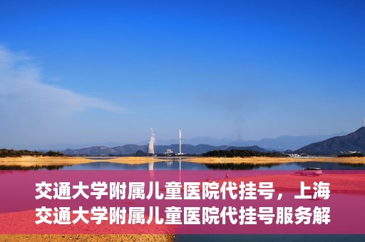 交通大学附属儿童医院代挂号，上海交通大学附属儿童医院代挂号服务解析