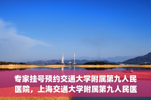 专家挂号预约交通大学附属第九人民医院，上海交通大学附属第九人民医院专家挂号预约解析
