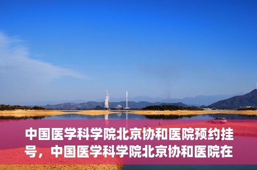 中国医学科学院北京协和医院预约挂号，中国医学科学院北京协和医院在线预约挂号攻略