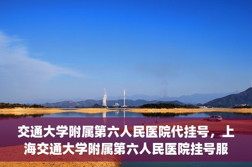 交通大学附属第六人民医院代挂号，上海交通大学附属第六人民医院挂号服务详解