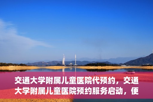 交通大学附属儿童医院代预约，交通大学附属儿童医院预约服务启动，便捷代预约通道开启