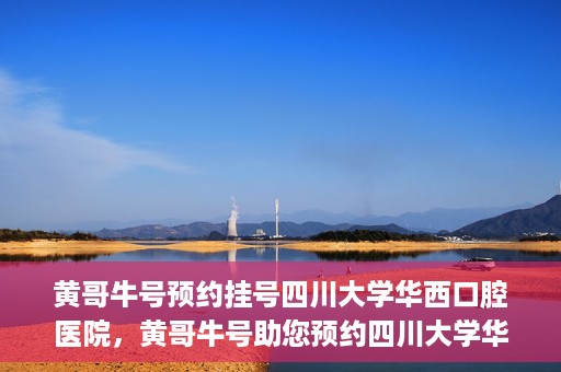 黄哥牛号预约挂号四川大学华西口腔医院，黄哥牛号助您预约四川大学华西口腔医院专家号