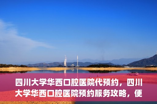 四川大学华西口腔医院代预约，四川大学华西口腔医院预约服务攻略，便捷代预约体验