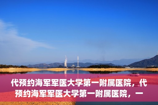 代预约海军军医大学第一附属医院，代预约海军军医大学第一附属医院，一站式便捷医疗体验