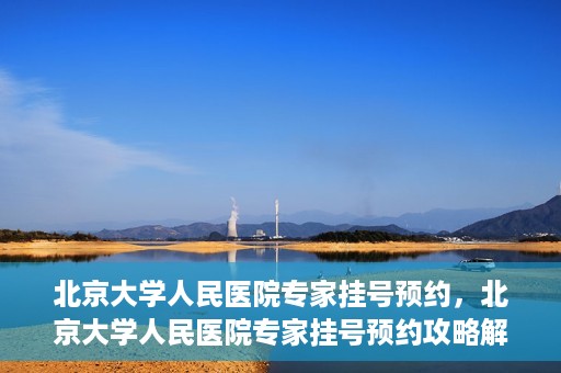 北京大学人民医院专家挂号预约，北京大学人民医院专家挂号预约攻略解析