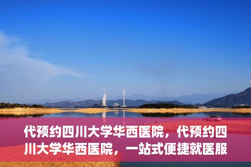 代预约四川大学华西医院，代预约四川大学华西医院，一站式便捷就医服务