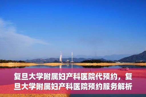 复旦大学附属妇产科医院代预约，复旦大学附属妇产科医院预约服务解析