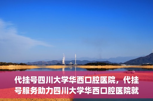 代挂号四川大学华西口腔医院，代挂号服务助力四川大学华西口腔医院就医体验升级