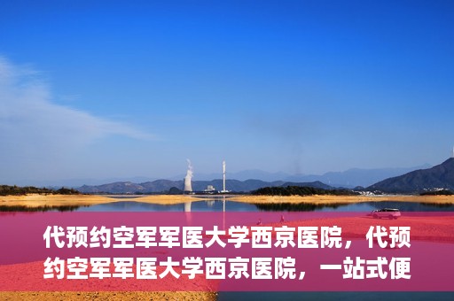 代预约空军军医大学西京医院，代预约空军军医大学西京医院，一站式便捷医疗预约服务