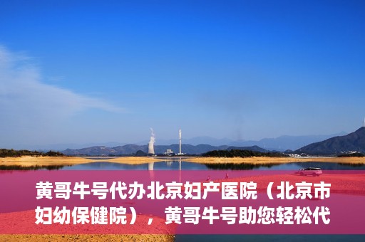 黄哥牛号代办北京妇产医院（北京市妇幼保健院），黄哥牛号助您轻松代办北京妇产医院（北京市妇幼保健院）业务