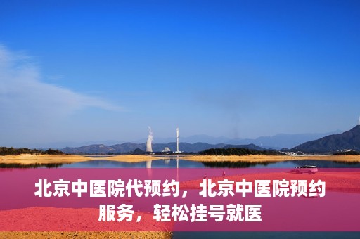 北京中医院代预约，北京中医院预约服务，轻松挂号就医