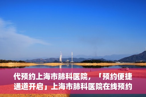 代预约上海市肺科医院，「预约便捷通道开启」上海市肺科医院在线预约服务启动