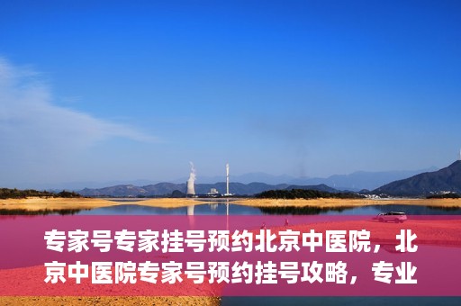 专家号专家挂号预约北京中医院，北京中医院专家号预约挂号攻略，专业医生一对一服务体验