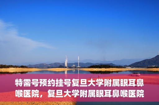 特需号预约挂号复旦大学附属眼耳鼻喉医院，复旦大学附属眼耳鼻喉医院特需号预约挂号服务详解