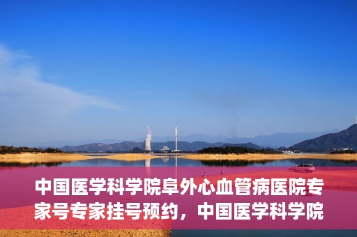 中国医学科学院阜外心血管病医院专家号专家挂号预约，中国医学科学院阜外心血管病医院专家号预约挂号攻略